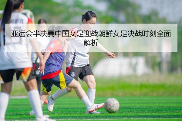 亚运会半决赛中国女足迎战朝鲜女足决战时刻全面解析